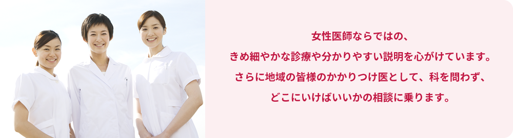 女性医師ならではの、きめ細やかな診療や分かりやすい説明を心がけています。さらに地域の皆様のかかりつけ医として、科を問わず、どこにいけばいいかの相談に乗ります。